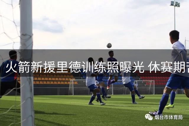 火箭新援里德训练照曝光 休赛期苦练备战新赛季
