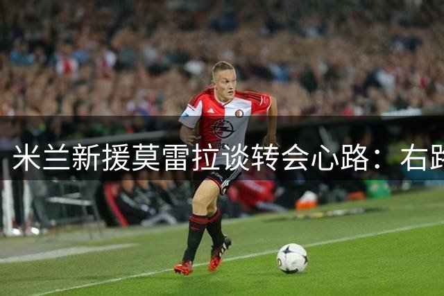 米兰新援莫雷拉谈转会心路：右路成最爱 高昂身价引以为傲