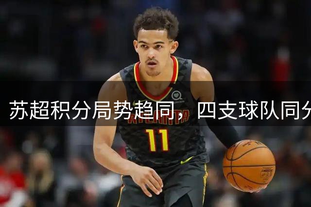 苏超积分局势趋同，四支球队同分竞技